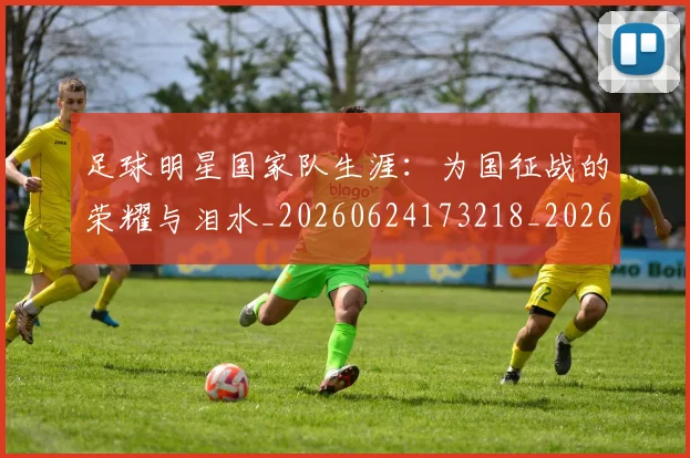 足球明星国家队生涯:为国征战的荣耀与泪水_20260624173218_20260711204819