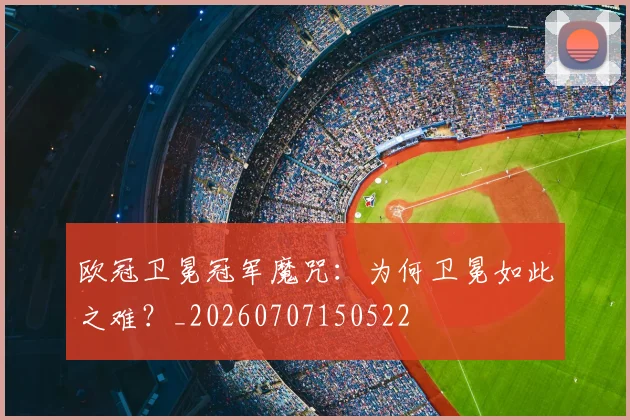 欧冠卫冕冠军魔咒:为何卫冕如此之难?_20260707150522