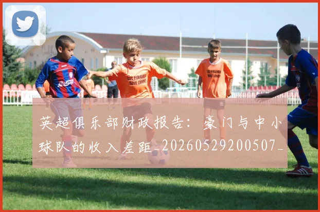 英超俱乐部财政报告:豪门与中小球队的收入差距_20260529200507_20260710004751