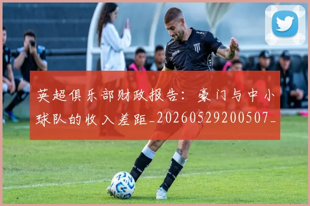 英超俱乐部财政报告:豪门与中小球队的收入差距_20260529200507_20260803144638