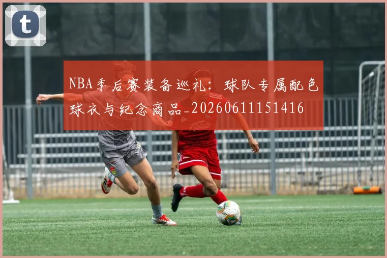 NBA季后赛装备巡礼：球队专属配色球衣与纪念商品_20260611151416