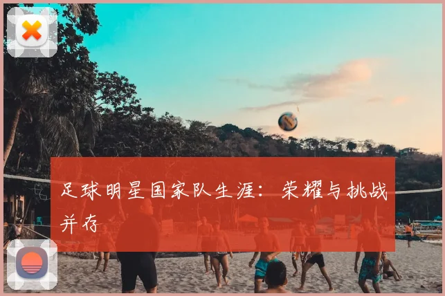 足球明星国家队生涯:荣耀与挑战并存